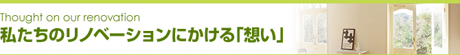私たちのリノベーションにかける「想い」 私たちのリノベーションにかける「想い」